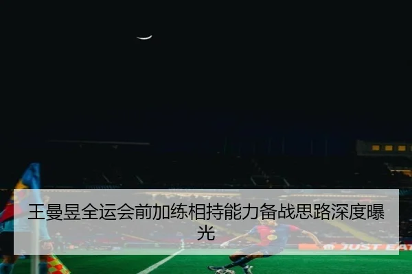 王曼昱全运会前加练相持能力备战思路深度曝光