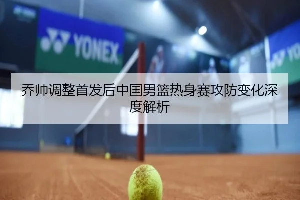 乔帅调整首发后中国男篮热身赛攻防变化深度解析